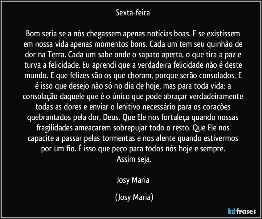 Sexta-feira 

Bom seria se a nós chegassem apenas notícias boas. E se existissem em nossa vida apenas momentos bons. Cada um tem seu quinhão de dor na Terra. Cada um sabe onde o sapato aperta, o que tira a paz e turva a felicidade. Eu aprendi que a verdadeira felicidade não é deste mundo. E que felizes são os que choram, porque serão consolados. E é isso que desejo não só no dia de hoje, mas para toda vida: a consolação daquele que é o único que pode abraçar verdadeiramente todas as dores e enviar o lenitivo necessário para os corações quebrantados pela dor, Deus. Que Ele nos fortaleça quando nossas fragilidades ameaçarem sobrepujar todo o resto. Que Ele nos capacite a passar pelas tormentas e nos alente quando estivermos por um fio. É isso que peço para todos nós hoje e sempre. 
Assim seja.

Josy Maria (Josy Maria)