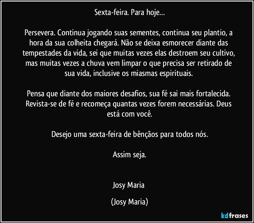 Sexta-feira. Para hoje…

Persevera. Continua jogando suas sementes, continua seu plantio, a hora da sua colheita chegará. Não se deixa esmorecer diante das tempestades da vida, sei que muitas vezes elas destroem seu cultivo, mas muitas vezes a chuva vem limpar o que precisa ser retirado de sua vida, inclusive os miasmas espirituais. 

Pensa que diante dos maiores desafios, sua fé sai mais fortalecida. Revista-se de fé e recomeça quantas vezes forem necessárias. Deus está com você.

Desejo uma sexta-feira de bênçãos para todos nós.

Assim seja.


Josy Maria (Josy Maria)