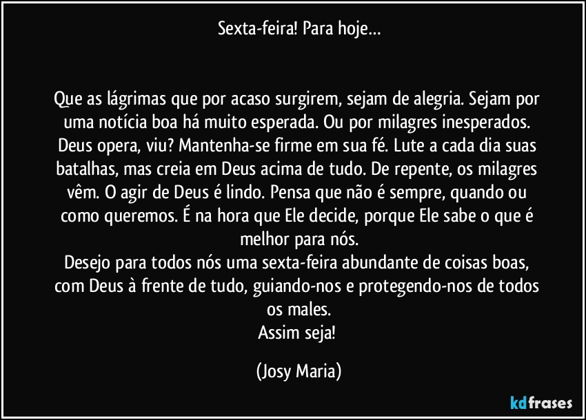 Sexta-feira! Para hoje…


Que as lágrimas que por acaso surgirem, sejam de alegria. Sejam por uma notícia boa há muito esperada. Ou por milagres inesperados. Deus opera, viu? Mantenha-se firme em sua fé. Lute a cada dia suas batalhas, mas creia em Deus acima de tudo. De repente, os milagres vêm. O agir de Deus é lindo. Pensa que não é sempre, quando ou como queremos. É na hora que Ele decide, porque Ele sabe o que é melhor para nós.
Desejo para todos nós uma sexta-feira abundante de coisas boas, com Deus à frente de tudo, guiando-nos e protegendo-nos de todos os males.
Assim seja! (Josy Maria)