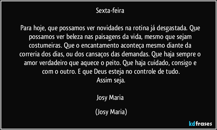 Sexta-feira 

Para hoje, que possamos ver novidades na rotina já desgastada. Que possamos ver beleza nas paisagens da vida, mesmo que sejam costumeiras. Que o encantamento aconteça mesmo diante da correria dos dias, ou dos cansaços das demandas. Que haja sempre o amor verdadeiro que aquece o peito. Que haja cuidado, consigo e com o outro. E que Deus esteja no controle de tudo.
Assim seja.

Josy Maria (Josy Maria)