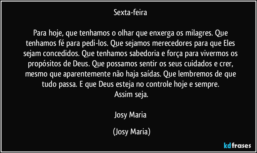 Sexta-feira 

Para hoje, que tenhamos o olhar que enxerga os milagres. Que tenhamos fé para pedi-los. Que sejamos merecedores para que Eles sejam concedidos. Que tenhamos sabedoria e força para vivermos os propósitos de Deus. Que possamos sentir os seus cuidados e crer, mesmo que aparentemente não haja saídas. Que lembremos de que tudo passa. E que Deus esteja no controle hoje e sempre. 
Assim seja.

Josy Maria (Josy Maria)