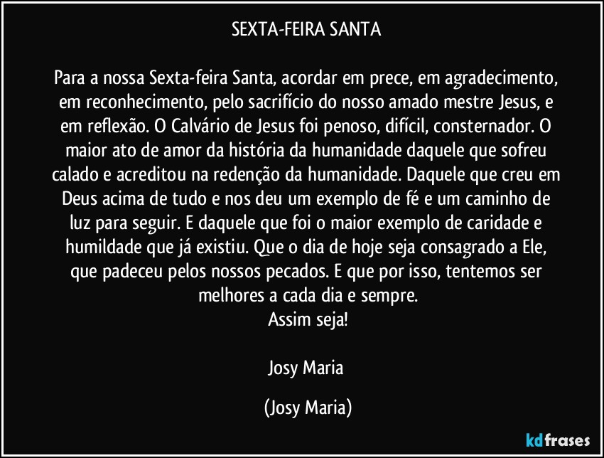 SEXTA-FEIRA SANTA 

Para a nossa Sexta-feira Santa, acordar em prece, em agradecimento, em reconhecimento, pelo sacrifício do nosso amado mestre Jesus, e em reflexão. O Calvário de Jesus foi penoso, difícil,  consternador. O maior ato de amor da história da humanidade daquele que sofreu calado e acreditou na redenção da humanidade. Daquele que creu em Deus acima de tudo e nos deu um exemplo de fé e um caminho de luz para seguir. E daquele que foi o maior exemplo de caridade e humildade que já existiu. Que o dia de hoje seja consagrado a Ele, que padeceu pelos nossos pecados. E que por isso, tentemos ser melhores a cada dia e sempre.
Assim seja!

Josy Maria (Josy Maria)