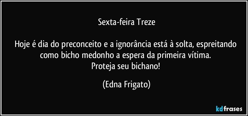 Sexta-feira Treze

Hoje é dia do preconceito e a ignorância está à solta, espreitando como bicho medonho a espera da primeira vítima. 
Proteja seu bichano! (Edna Frigato)