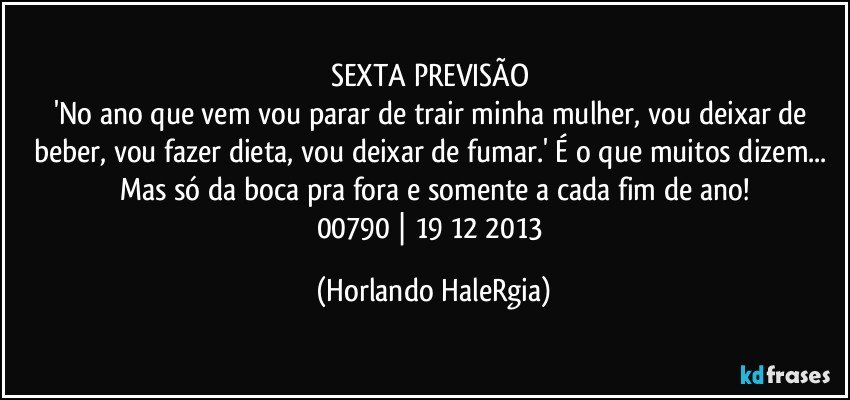 SEXTA PREVISÃO 
'No ano que vem vou parar de trair minha mulher, vou deixar de beber, vou fazer dieta, vou deixar de fumar.' É o que muitos dizem... Mas só da boca pra fora e somente a cada fim de ano!
00790 | 19/12/2013 (Horlando HaleRgia)