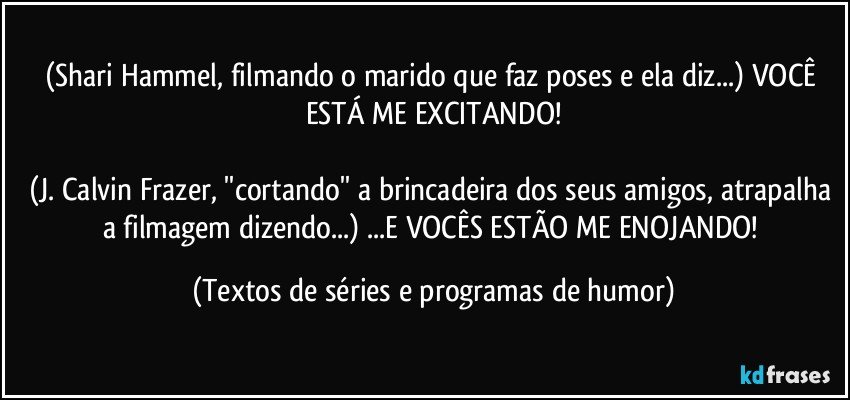 (Shari Hammel, filmando o marido que faz poses e ela diz...) VOCÊ ESTÁ ME EXCITANDO!

(J. Calvin Frazer, ''cortando'' a brincadeira dos seus amigos, atrapalha a filmagem dizendo...) ...E VOCÊS ESTÃO ME ENOJANDO! (Textos de séries e programas de humor)