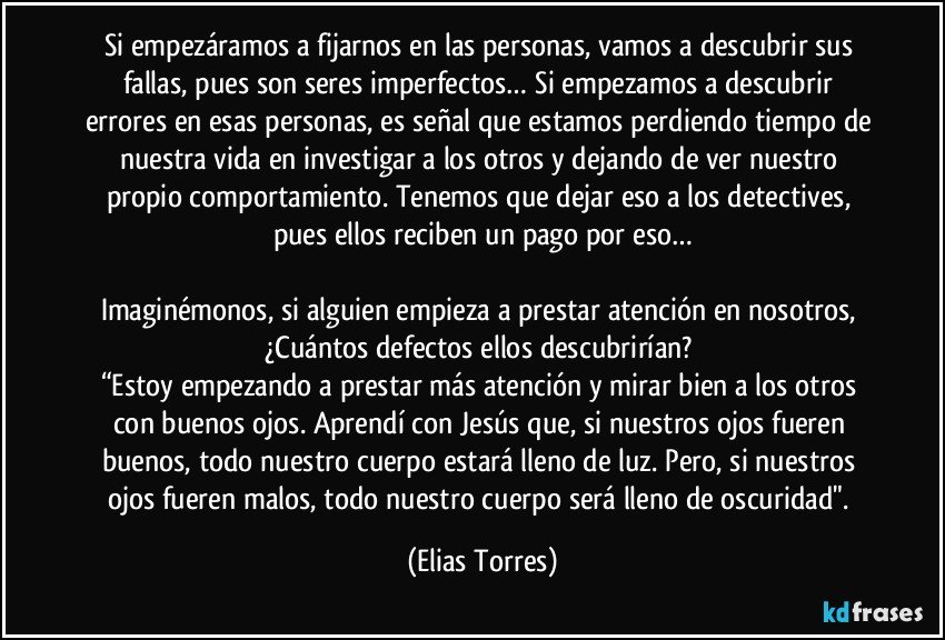 Si empezáramos a fijarnos en las personas, vamos a descubrir sus fallas, pues son seres imperfectos… Si empezamos a descubrir errores en esas personas, es señal que estamos perdiendo tiempo de nuestra vida en investigar a los otros y dejando de ver nuestro propio comportamiento. Tenemos que dejar eso a los detectives, pues ellos reciben un pago por eso…

Imaginémonos, si alguien empieza a prestar atención en nosotros, ¿Cuántos defectos ellos descubrirían? 
“Estoy empezando a prestar más atención y mirar bien a los otros con buenos ojos. Aprendí con Jesús que, si nuestros ojos fueren buenos, todo nuestro cuerpo estará lleno de luz. Pero, si nuestros ojos fueren malos, todo nuestro cuerpo será lleno de oscuridad". (Elias Torres)