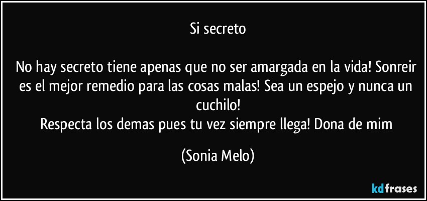 Si secreto

No hay secreto tiene apenas que no ser amargada en la vida! Sonreir es el mejor remedio para las cosas malas! Sea un espejo y nunca un cuchilo!
Respecta los demas pues tu vez siempre llega! Dona de mim (Sonia Melo)