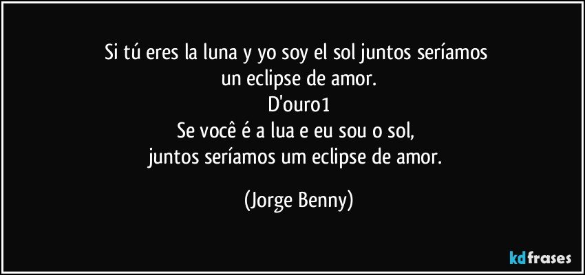 Si tú eres la luna y yo soy el sol juntos seríamos 
un eclipse de amor.
D'ouro1
Se você é a lua e eu sou o sol, 
juntos seríamos um eclipse de amor. (Jorge Benny)