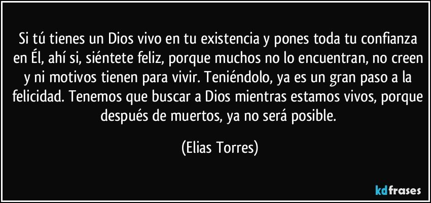 Si tú tienes un Dios vivo en tu existencia y pones toda tu confianza en Él, ahí si, siéntete feliz, porque muchos no lo encuentran, no creen y ni motivos tienen para vivir. Teniéndolo, ya es un gran paso a la felicidad. Tenemos que buscar a Dios mientras estamos vivos, porque después de muertos, ya no será posible. (Elias Torres)