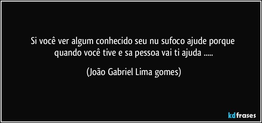 si você ver algum conhecido seu  nu sufoco ajude porque 
 quando você  tive e sa pessoa  vai ti ajuda ... (João Gabriel Lima gomes)