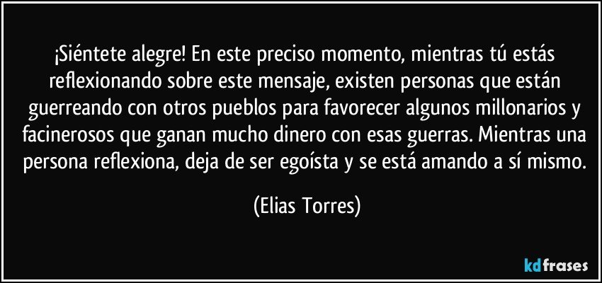 ¡Siéntete alegre! En este preciso momento, mientras tú estás reflexionando sobre este mensaje, existen personas que están guerreando con otros pueblos para favorecer algunos millonarios y facinerosos que ganan mucho dinero con esas guerras. Mientras una persona reflexiona, deja de ser egoísta y se está amando a sí mismo. (Elias Torres)