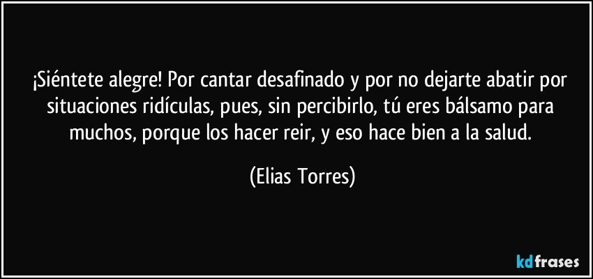 ¡Siéntete alegre! Por cantar desafinado y por no dejarte abatir por situaciones ridículas, pues, sin percibirlo, tú eres bálsamo para muchos, porque los hacer reir, y eso hace bien a la salud. (Elias Torres)