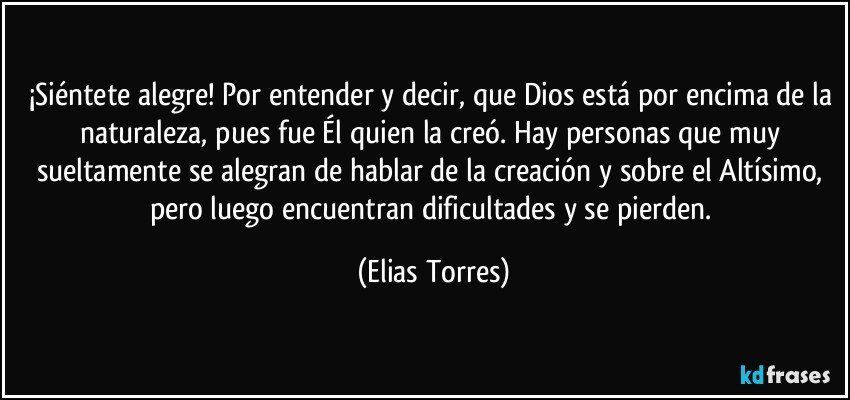 ¡Siéntete alegre! Por entender y decir, que Dios está por encima de la naturaleza, pues fue Él quien la creó. Hay personas que muy sueltamente se alegran de hablar de la creación y sobre el Altísimo, pero luego encuentran dificultades y se pierden. (Elias Torres)