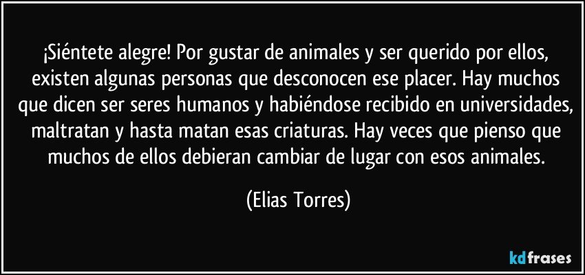 ¡Siéntete alegre! Por gustar de animales y ser querido por ellos, existen algunas personas que desconocen ese placer. Hay muchos que dicen ser seres humanos y habiéndose recibido en universidades, maltratan y hasta matan esas criaturas. Hay veces que pienso que muchos de ellos debieran cambiar de lugar con esos animales. (Elias Torres)