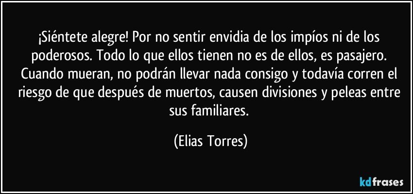 ¡Siéntete alegre! Por no sentir envidia de los impíos ni de los poderosos. Todo lo que ellos tienen no es de ellos, es pasajero. Cuando mueran, no podrán llevar nada consigo y todavía corren el riesgo de que después de muertos, causen divisiones y peleas entre sus familiares. (Elias Torres)