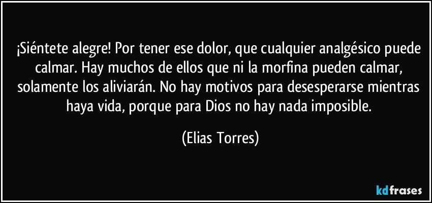 ¡Siéntete alegre! Por tener ese dolor, que cualquier analgésico puede calmar. Hay muchos de ellos que ni la morfina pueden calmar, solamente los aliviarán. No hay motivos para desesperarse mientras haya vida, porque para Dios no hay nada imposible. (Elias Torres)