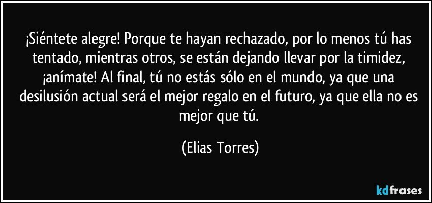 ¡Siéntete alegre! Porque te hayan rechazado, por lo menos tú has tentado, mientras otros, se están dejando llevar por la timidez, ¡anímate! Al final, tú no estás sólo en el mundo, ya que una desilusión actual será el mejor regalo en el futuro, ya que ella no es mejor que tú. (Elias Torres)