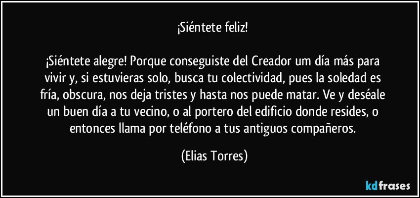 ¡Siéntete feliz! 
         
¡Siéntete alegre! Porque conseguiste del Creador um día más para vivir y, si estuvieras solo, busca tu colectividad, pues la soledad es fría, obscura, nos deja tristes y hasta nos puede matar. Ve y deséale  un buen día a tu vecino, o al portero del edificio donde resides, o entonces llama por teléfono a tus antiguos compañeros. (Elias Torres)