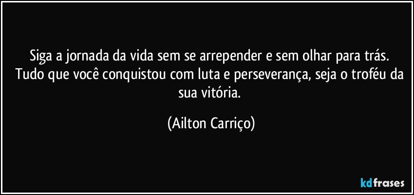 Siga a jornada da vida sem se arrepender  e sem olhar para trás. Tudo que você conquistou com luta e perseverança, seja o troféu da sua vitória. (Ailton Carriço)