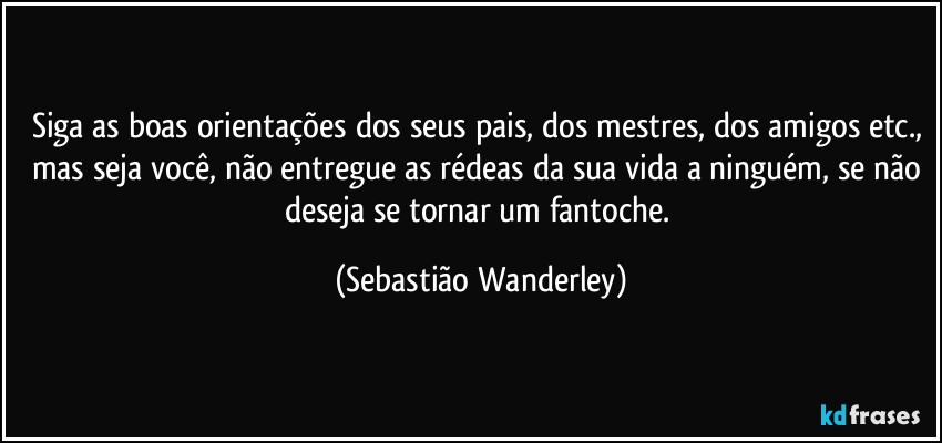 Siga as boas orientações dos seus pais, dos mestres, dos amigos etc., mas seja você, não entregue as rédeas da sua vida a ninguém, se não deseja se tornar um fantoche. (Sebastião Wanderley)