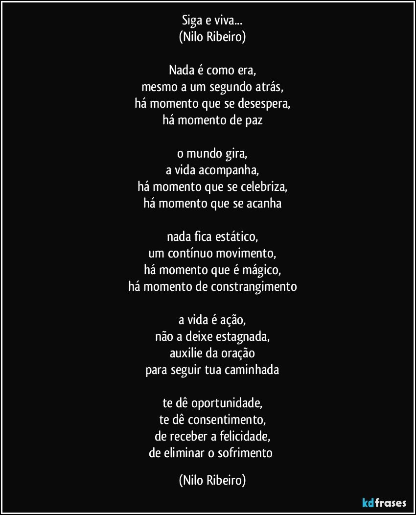 Siga e viva...
(Nilo Ribeiro)

Nada é como era,
mesmo a um segundo atrás,
há momento que se desespera,
há momento de paz

o mundo gira,
a vida acompanha,
há momento que se celebriza,
há momento que se acanha

nada fica estático,
um contínuo movimento,
há momento que é mágico,
há momento de constrangimento

a vida é ação,
não a deixe estagnada,
auxilie da oração
para seguir tua caminhada

te dê oportunidade,
te dê consentimento,
de receber a felicidade,
de eliminar o sofrimento (Nilo Ribeiro)