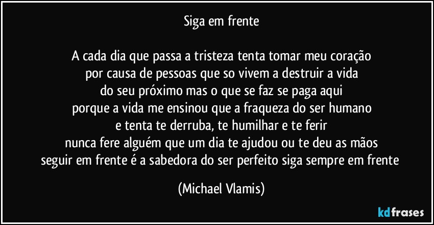 Siga em frente

A cada dia que passa a tristeza tenta tomar meu coração
por causa de pessoas que so vivem a destruir a vida
do seu próximo mas o que se faz se paga aqui
porque a vida me ensinou que a fraqueza do ser humano
e tenta te derruba, te humilhar e te ferir
nunca fere alguém que um dia te ajudou ou te deu as mãos
seguir em frente é a sabedora do ser perfeito siga sempre em frente (Michael Vlamis)