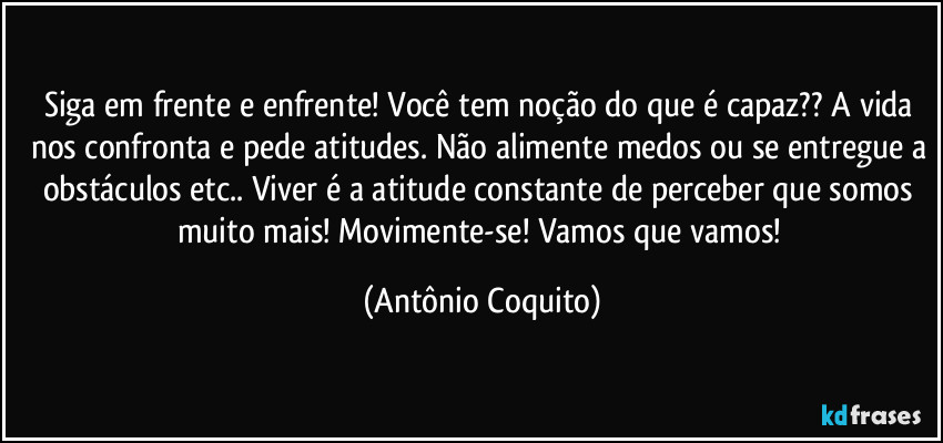 Siga em frente e enfrente!  Você tem noção do que é capaz?? A vida  nos confronta e pede atitudes. Não alimente medos ou se entregue a obstáculos etc.. Viver é a atitude constante  de perceber que somos muito mais! Movimente-se! Vamos que vamos! (Antônio Coquito)