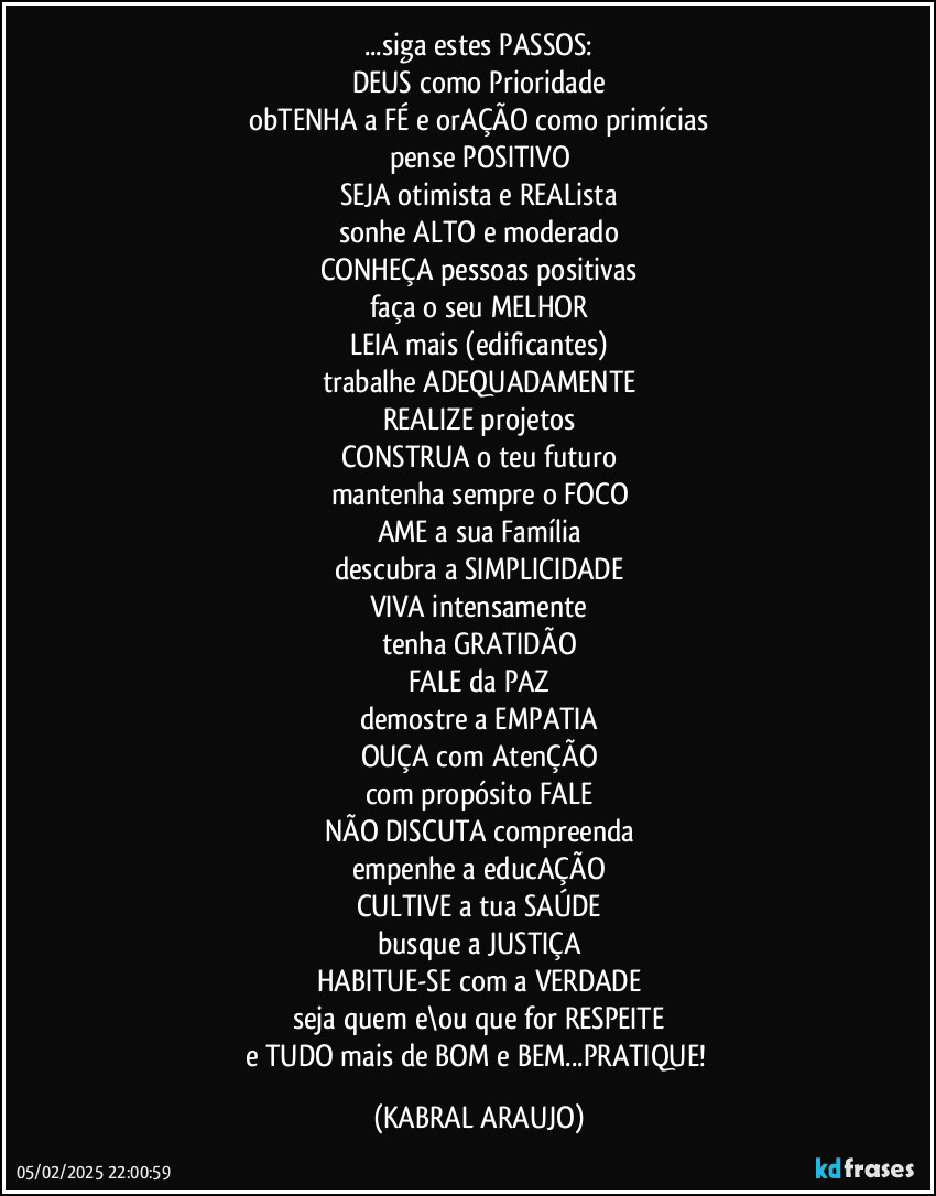 ...siga estes PASSOS:
DEUS como Prioridade
obTENHA a FÉ e orAÇÃO como primícias
pense POSITIVO
SEJA otimista e REALista
sonhe ALTO e moderado
CONHEÇA pessoas positivas
faça o seu MELHOR
LEIA mais (edificantes)
trabalhe ADEQUADAMENTE
REALIZE projetos
CONSTRUA o teu futuro
mantenha sempre o FOCO
AME a sua Família
descubra a SIMPLICIDADE
VIVA intensamente
tenha GRATIDÃO
FALE da PAZ
demostre a EMPATIA
OUÇA com AtenÇÃO
com propósito FALE
NÃO DISCUTA compreenda
empenhe a educAÇÃO
CULTIVE a tua SAÚDE
busque a JUSTIÇA
HABITUE-SE com a VERDADE
seja quem e\ou que for RESPEITE
e TUDO mais de BOM e BEM...PRATIQUE! (KABRAL ARAUJO)