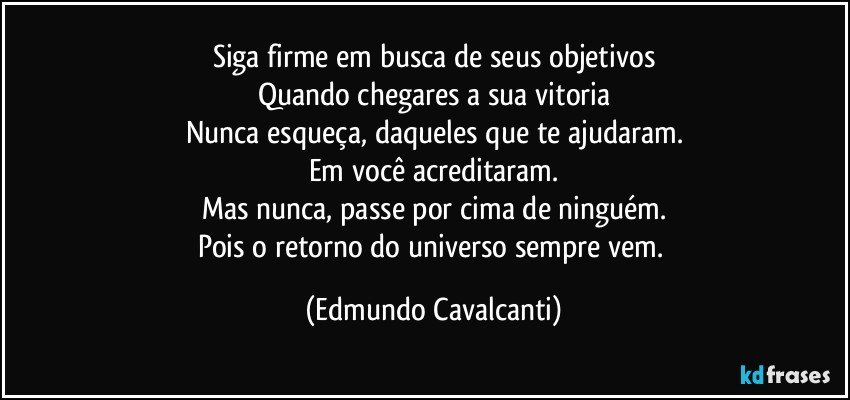 Siga firme em busca de seus objetivos
Quando chegares a sua vitoria
Nunca esqueça, daqueles que te ajudaram.
Em você acreditaram.
Mas nunca, passe por cima de ninguém.
Pois o retorno do universo sempre vem. (Edmundo Cavalcanti)
