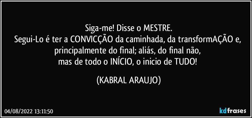 Siga-me! Disse o MESTRE.
Segui-Lo é ter a CONVICÇÃO da caminhada, da transformAÇÃO e, 
principalmente do final; aliás, do final não, 
mas de todo o INÍCIO, o inicio de TUDO! (KABRAL ARAUJO)