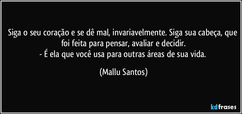 Siga o seu coração e se dê mal, invariavelmente. Siga sua cabeça, que foi feita para pensar, avaliar e decidir.
- É ela que você usa para outras áreas de sua vida. (Mallu Santos)