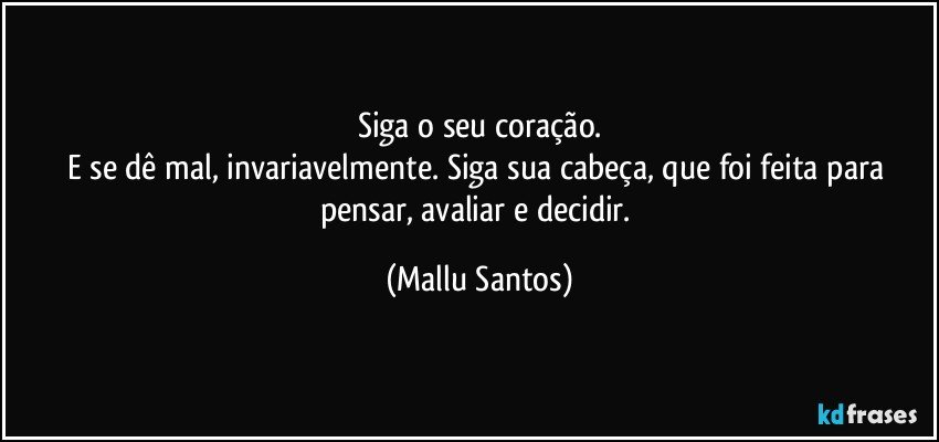 Siga o seu coração.
E se dê mal, invariavelmente. Siga sua cabeça, que foi feita para pensar, avaliar e decidir. (Mallu Santos)