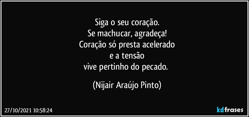 Siga o seu coração.
Se machucar, agradeça!
Coração só presta acelerado
e a tensão
vive pertinho do pecado. (Nijair Araújo Pinto)