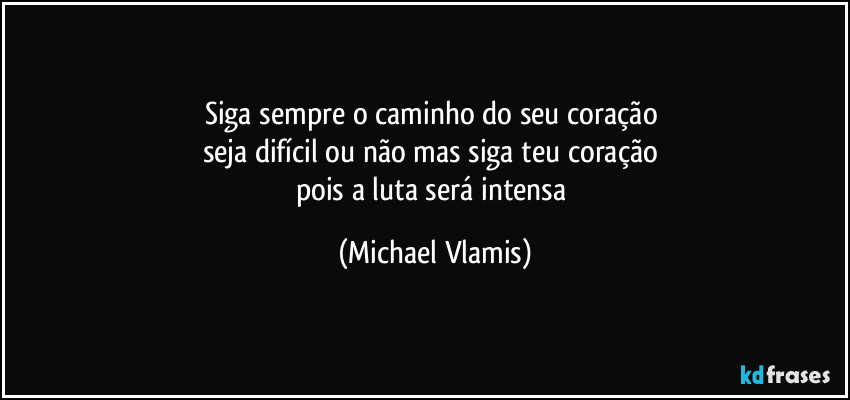 Siga sempre o caminho do seu coração 
seja difícil ou não mas siga teu coração 
pois a luta será intensa (Michael Vlamis)