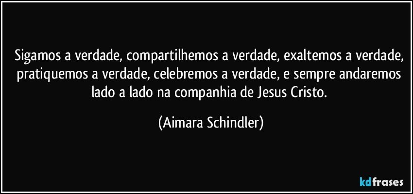 Sigamos a verdade, compartilhemos a verdade, exaltemos a verdade, pratiquemos a verdade, celebremos a verdade, e sempre andaremos lado a lado na companhia de Jesus Cristo. (Aimara Schindler)