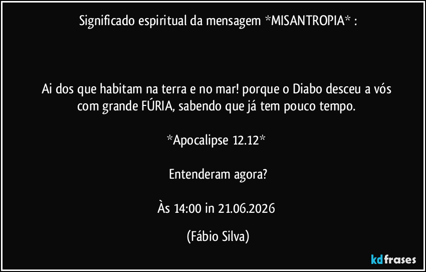 Significado espiritual da mensagem *MISANTROPIA* :

 

Ai dos que habitam na terra e no mar! porque o Diabo desceu a vós com grande FÚRIA, sabendo que já tem pouco tempo. 

*Apocalipse 12.12* 

Entenderam agora?

Às 14:00 in 21.06.2026 (Fábio Silva)