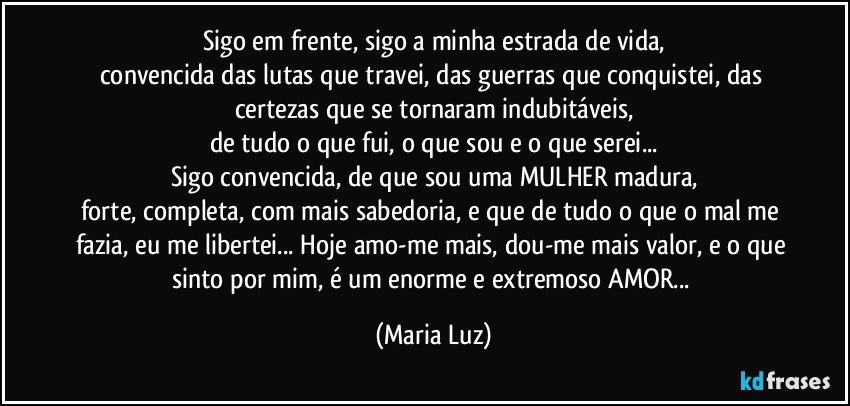 Sigo em frente, sigo a minha estrada de vida,
convencida das lutas que travei, das guerras que conquistei, das certezas que se tornaram indubitáveis,
de tudo o que fui, o que sou e o que serei...
Sigo convencida, de que sou uma MULHER madura,
forte, completa, com mais sabedoria, e que de tudo o que o mal me fazia, eu me libertei... Hoje amo-me mais, dou-me mais valor, e o que sinto por mim, é um enorme e extremoso AMOR... (Maria Luz)