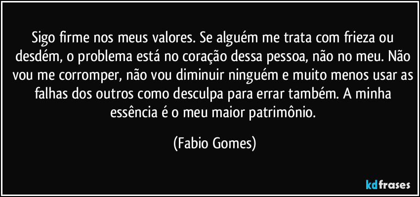 Sigo firme nos meus valores. Se alguém me trata com frieza ou desdém, o problema está no coração dessa pessoa, não no meu. Não vou me corromper, não vou diminuir ninguém e muito menos usar as falhas dos outros como desculpa para errar também. A minha essência é o meu maior patrimônio. (Fabio Gomes)