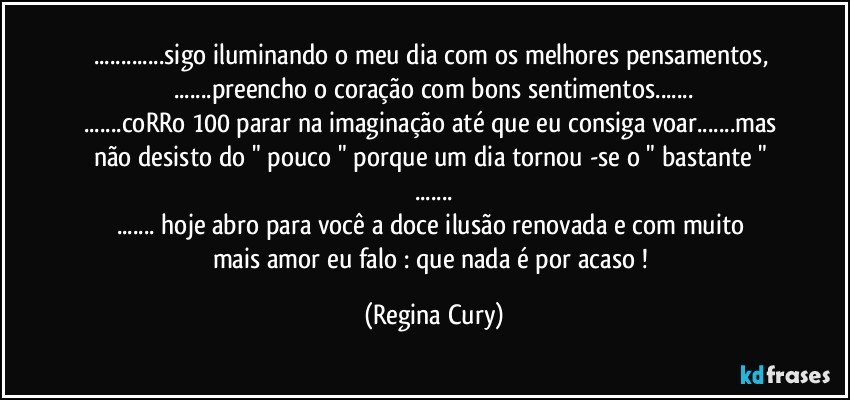 ...sigo iluminando o meu  dia com os melhores pensamentos, 
...preencho o coração  com bons sentimentos...
...coRRo 100 parar  na imaginação até que eu  consiga voar...mas não  desisto  do " pouco "  porque  um dia tornou  -se  o " bastante " ...
...   hoje abro  para  você  a doce ilusão  renovada  e  com  muito  mais amor eu  falo : que nada é por acaso ! (Regina Cury)