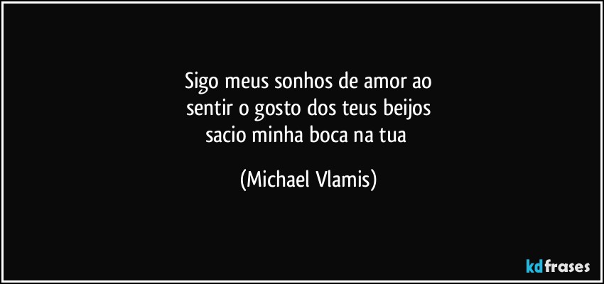 Sigo meus sonhos de amor ao
sentir o gosto dos teus beijos
sacio minha boca na tua (Michael Vlamis)