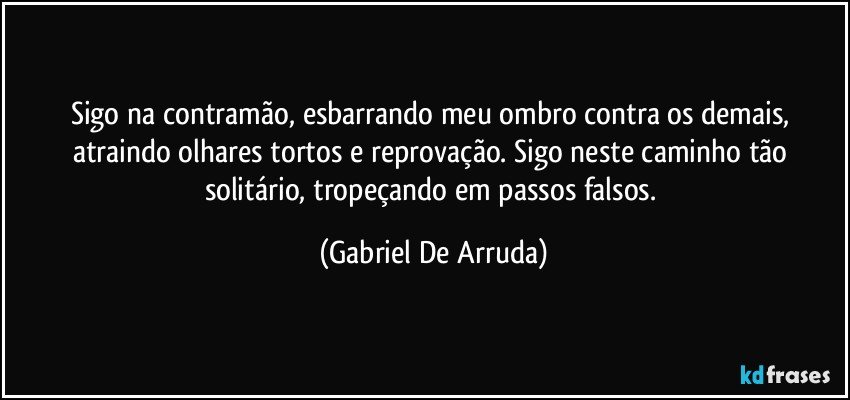 Sigo na contramão, esbarrando meu ombro contra os demais, atraindo olhares tortos e reprovação. Sigo neste caminho tão solitário, tropeçando em passos falsos. (Gabriel De Arruda)