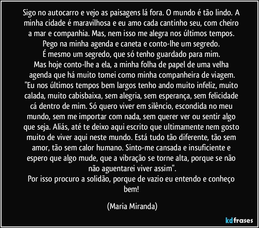 Sigo no autocarro e vejo as paisagens lá fora. O mundo é tão lindo. A minha cidade é maravilhosa e eu amo cada cantinho seu, com cheiro a mar e companhia. Mas, nem isso me alegra nos últimos tempos. 
Pego na minha agenda e caneta e conto-lhe um segredo. 
É mesmo um segredo, que só tenho guardado para mim. 
Mas hoje conto-lhe a ela, a minha folha de papel de uma velha agenda que há muito tomei como minha companheira de viagem.
"Eu nos últimos tempos bem largos tenho ando muito infeliz, muito calada, muito cabisbaixa, sem alegria, sem esperança, sem felicidade cá dentro de mim. Só quero viver em silêncio, escondida no meu mundo, sem me importar com nada, sem querer ver ou sentir algo que seja. Aliás, até te deixo aqui escrito que ultimamente nem gosto muito de viver aqui neste mundo. Está tudo tão diferente, tão sem amor, tão sem calor humano. Sinto-me cansada e insuficiente e espero que algo mude, que a vibração se torne alta, porque se não não aguentarei viver assim".
Por isso procuro a solidão, porque de vazio eu entendo e conheço bem! (Maria Miranda)
