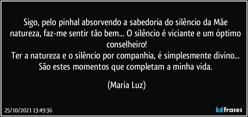 Sigo, pelo pinhal absorvendo a sabedoria do silêncio da Mãe natureza, faz-me sentir tão bem... O silêncio é viciante e um óptimo conselheiro!
Ter a natureza e o silêncio por companhia, é simplesmente divino... São estes momentos que completam a minha vida. (Maria Luz)