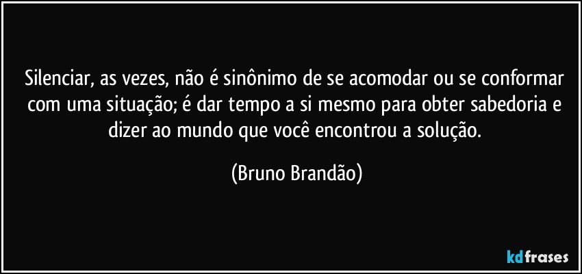 Silenciar, as vezes, não é sinônimo de se acomodar ou se conformar com uma situação; é dar tempo a si mesmo para obter sabedoria e dizer ao mundo que você encontrou a solução. (Bruno Brandão)