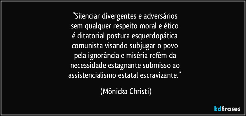 “Silenciar divergentes e adversários 
sem qualquer respeito moral e ético 
é ditatorial postura esquerdopática 
comunista visando subjugar o povo 
pela ignorância e miséria refém da 
necessidade estagnante submisso ao 
assistencialismo estatal escravizante.” (Mônicka Christi)