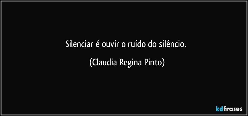 Silenciar é ouvir o ruído do silêncio. (Claudia Regina Pinto)
