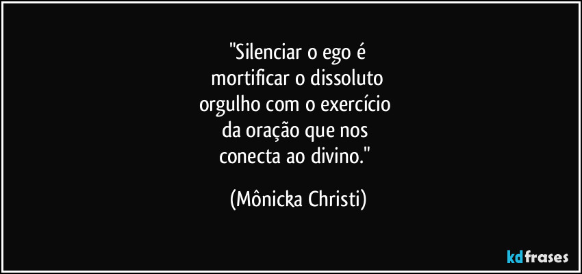 "Silenciar o ego é
 mortificar o dissoluto 
orgulho com o exercício 
da oração que nos 
conecta ao divino." (Mônicka Christi)