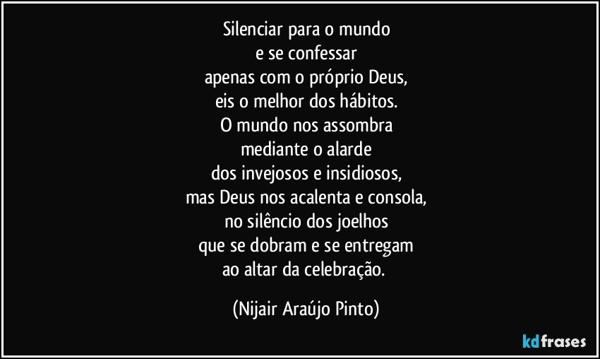 Silenciar para o mundo
e se confessar
apenas com o próprio Deus,
eis o melhor dos hábitos.
O mundo nos assombra
mediante o alarde
dos invejosos e insidiosos,
mas Deus nos acalenta e consola,
no silêncio dos joelhos
que se dobram e se entregam
ao altar da celebração. (Nijair Araújo Pinto)