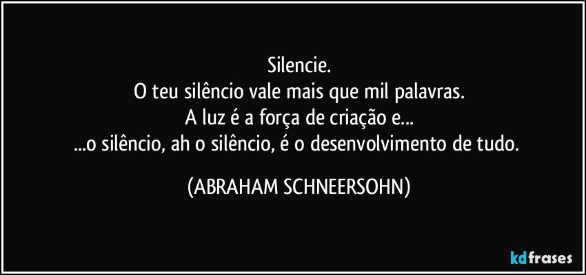 Silencie.
O teu silêncio vale mais que mil palavras.
A luz é a força de criação e...
...o silêncio, ah o silêncio, é o desenvolvimento de tudo. (ABRAHAM SCHNEERSOHN)