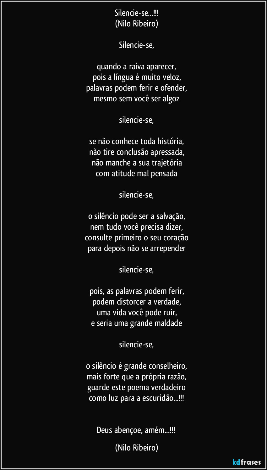 Silencie-se...!!!
(Nilo Ribeiro)

Silencie-se,

quando a raiva aparecer,
pois a língua é muito veloz,
palavras podem ferir e ofender,
mesmo sem você ser algoz

silencie-se,

se não conhece toda história,
não tire conclusão apressada,
não manche a sua trajetória
com atitude mal pensada

silencie-se,

o silêncio pode ser a salvação,
nem tudo você precisa dizer,
consulte primeiro o seu coração
para depois não se arrepender

silencie-se,

pois, as palavras podem ferir,
podem distorcer a verdade,
uma vida você pode ruir,
e seria uma grande maldade

silencie-se,

o silêncio é grande conselheiro,
mais forte que a própria razão,
guarde este poema verdadeiro
como luz para a escuridão...!!!


Deus abençoe, amém...!!! (Nilo Ribeiro)